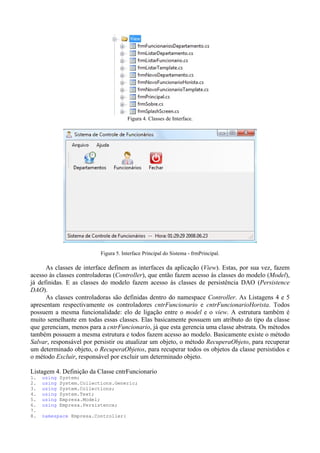 Figura 4. Classes de Interface.




                           Figura 5. Interface Principal do Sistema - frmPrincipal.

      As classes de interface definem as interfaces da aplicação (View). Estas, por sua vez, fazem
acesso às classes controladoras (Controller), que então fazem acesso às classes do modelo (Model),
já definidas. E as classes do modelo fazem acesso às classes de persistência DAO (Persistence
DAO).
      As classes controladoras são definidas dentro do namespace Controller. As Listagens 4 e 5
apresentam respectivamente os controladores cntrFuncionario e cntrFuncionarioHorista. Todos
possuem a mesma funcionalidade: elo de ligação entre o model e o view. A estrutura também é
muito semelhante em todas essas classes. Elas basicamente possuem um atributo do tipo da classe
que gerenciam, menos para a cntrFuncionario, já que esta gerencia uma classe abstrata. Os métodos
também possuem a mesma estrutura e todos fazem acesso ao modelo. Basicamente existe o método
Salvar, responsável por persistir ou atualizar um objeto, o método RecuperaObjeto, para recuperar
um determinado objeto, o RecuperaObjetos, para recuperar todos os objetos da classe persistidos e
o método Excluir, responsável por excluir um determinado objeto.

Listagem 4. Definição da Classe cntrFuncionario
1.   using   System;
2.   using   System.Collections.Generic;
3.   using   System.Collections;
4.   using   System.Text;
5.   using   Empresa.Model;
6.   using   Empresa.Persistence;
7.
8.   namespace Empresa.Controller{
 