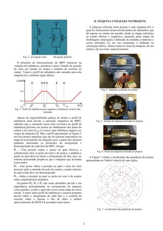 2
L1
L2
L1 L2
+Vcc +Vcc
-Vcc -Vcc
a) b)
Fig. 2. a) Ligação série. b)Ligação paralelo.
O princípio de funcionamento da MRV baseia-se na
variação da indutância, grandeza a qual é função da posição
do rotor em relação ao estator e também da corrente no
estator. Temos o perfil da indutância não saturado para esta
máquina [4], conforme segue abaixo.
θ (°)
L (mH)
Lmin
Lmax
θ1 θ3 θ5 θ6θ2 θ4
Fig. 3. Perfil de indutância para máquina a relutância variável não
saturada.
Apesar da impossibilidade prática de termos o perfil de
indutância ideal devido a saturação magnética da MRV,
sabemos que a saturação causa uma curvatura no perfil de
indutância próximo aos pontos de alinhamento dos polos do
estator e do rotor (Lmax) e exerce uma influência negativa no
torque da máquina [4]. Mas o perfil apresentado na Figura 3
nos traz pontos angulares que são de extrema importância na
etapa de acionamento da máquina, pois, a partir dos mesmos
podemos determinar os momentos de energização e
desenergização de cada fase da MRV, tal que:
θ1 - Esta posição indica o ponto na qual inicia-se a
sobreposição entre os polos do rotor e do estator, e também o
ponto no qual deve-se iniciar a alimentação da fase, pois, no
sistema apresentado propõe-se que a máquina seja acionada
como motor.
θ2 - Este ponto indica a posição na qual o polo do rotor
percorre toda a extensão do polo do estator, e ponto máximo
na qual a fase deve ser desenergizada.
θ3 - Indica a posição na qual os polos do rotor e do estator
estão completamente alinhados.
Os pontos θ4, θ5 e θ6 não serão abordados devido a sua
importância principalmente no acionamento da máquina
como gerador, evento o qual não ocorre nesta etapa de nosso
estudo. A partir deste perfil de indutância o sistema proposto
deverá impor a energização de cada fase e o controle de
corrente sobre a mesma a fim de obter o melhor
aproveitamento da MVR 8/6 acionada como motor.
II. MÁQUINA UTILIZADA NO PROJETO
A máquina utilizada neste projeto é uma máquina 8/6, a
qual foi inteiramente desenvolvida dentro do laboratório que
dá suporte ao estudo em questão, desde as etapas referentes
ao estudo elétrico e magnético, passando pelas etapas de
modelagem, simulações e definição de medidas e materiais a
serem utilizados [1] em sua construção e findando na
construção efetiva. Abaixo temos as fotos da máquina, de seu
estator e de seu rotor, respectivamente.
Fig. 4. Máquina utilizada no projeto.
Fig. 5. Estator da máquina utilizada no projeto.
Fig. 6. Rotor da máquina utilizada no projeto.
A Figura 7 retrata a localização das grandezas de projeto
apresentadas na Tabela I através de suas siglas.
Fig. 7. Localização das grandezas de projeto.
 