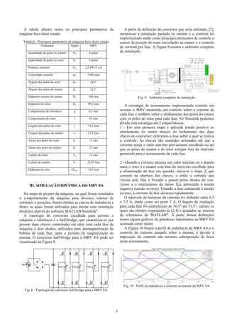 3
A tabela abaixo reúne os principais parâmetros da
máquina foco deste estudo:
Tabela I - Principais parâmetros da máquina foco deste estudo.
Parâmetro Siglas MRV
Quantidade de polos no estator Ns 8 polos
Quantidade de polos no rotor Nr 6 polos
Potência nominal Pn 2,2 kW (3 cv)
Velocidade nominal ωn 3500 rpm
Ângulo dos polos do rotor βr 24,5°
Ângulo dos polos do estator βs 22,5°
Diâmetro externo do estator Ds 160 mm
Diâmetro do rotor Dr 90,5 mm
Comprimento do entreferro g 0,3 mm
Comprimento do rotor l 63 mm
Largura dos polos do rotor tr 18,3 mm
Largura dos polos do estator ts 17,8 mm
Altura dos polos do rotor hr 15 mm
Altura dos polos do estator hs 22 mm
Culatra do rotor Yr 13 mm
Culatra do estator Ys 12,45 mm
Diâmetro do eixo Deixo 34,5 mm
III. SIMULAÇÃO DINÂMICA DO MRV 8/6
Na etapa de projeto da máquina, na qual foram simulados
o comportamento da máquina para diversos valores de
correntes e posições, foram obtidas as curvas de indutância e
fluxo; as quais foram utilizadas para iniciar uma simulação
dinâmica através do software MATLAB/Simulink®
.
A topologia de conversor escolhida para acionar a
máquina a relutância é o half-bridge, que caracteriza-se por
possuir duas chaves controladas em série com cada fase da
máquina e dois diodos, utilizados para desmagnetização da
bobina de cada fase, após o período de magnetização da
mesma. O conversor half-bridge para a MRV 8/6 pode ser
visualizado na Figura 8.
Q1
Q2
Fase A
Q3
Q4
Fase B
Q5
Q6
Fase C
Q7
Q8
Fase D
Vac
Fig. 8. Topologia do conversor half-bridge para a MRV 8/6.
A partir da definição do conversor que seria utilizado, [2],
montou-se a simulação pautada no mesmo e o controle foi
implementado tendo como principais elementos de controle o
sensor de posição do rotor em relação ao estator e o controle
de corrente por fase. A Figura 9 mostra o ambiente completo
de simulação.
Fig. 9. Ambiente completo de simulação.
A estratégia de acionamento implementada consiste em
acionar o MRV mantendo um controle sobre a corrente de
cada fase e também sobre o alinhamento dos polos do estator
com os polos do rotor para cada fase. No Simulink podemos
dividir esta estratégia em 2 etapas básicas:
1 - Em uma primeira etapa é aplicada tensão positiva ao
enrolamento do motor através do fechamento das duas
chaves do conversor, referentes a fase sobre a qual se realiza
o controle. As chaves são mantidas acionadas até que a
corrente atinja o valor máximo previamente escolhido ou até
que os polos do estator e do rotor estejam fora do intervalo
permitido para o acionamento de cada fase.
2 - Quando a corrente alcança seu valor máximo ou o ângulo
entre o rotor é o estator está fora do intervalo escolhido para
a alimentação da fase em questão, inicia-se a etapa 2; que
consiste na abertura das chaves, e então a corrente que
circula pela fase é forçada a passar pelos diodos do con-
versor e o enrolamento do motor fica submetido à tensão
negativa (tensão reversa). Estando a fase submetida à tensão
reversa, a corrente da fase decresce rapidamente.
O intervalo de histerese da corrente foi definido entre 6,5
e 7,5 A, tendo como set point 7 A. O ângulo de condução
para cada fase foi estabelecido de 36,5° até 51,5°; valores os
quais são obtidos respeitando-se [2,4] e ajustados ao sistema
de referências do MATLAB®
. A partir dessas definições
temos alguns gráficos de grandezas importantes na MRV 8/6
acionada como motor.
A Figura 10 ilustra o perfil de indutância da MRV 8/6 e o
controle de corrente atuando sobre a mesma, e devido à
imposição do controle não teremos sobreposição de fases
neste acionamento.
Fig. 10. Perfil da indutância e corrente no estator da MRV 8/6.
 