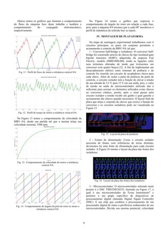 4
Abaixo temos os gráficos que ilustram o comportamento
do fluxo da máquina foco deste trabalho e também o
comportamento do conjugado eletromecânico,
respectivamente.
Fig. 11. Perfil do fluxo do motor a relutância variável 8/6.
Fig. 12. Perfil do torque do motor a relutância variável 8/6.
Na Figura 13 temos o comportamento da velocidade da
MRV 8/6, desde sua partida até que a mesma atinja sua
velocidade nominal, 3500 rpm.
Fig. 13. Comportamento da velocidade do motor a relutância
variável 8/6.
Fig. 14. Comportamento do ângulo do polo do rotor no motor a
relutância variável 8/6.
Na Figura 14 temos o gráfico que expressa o
comportamento do ângulo do rotor em relação a cada fase,
pois, para a máquina 8/6 teremos que a cada 60º mecânicos o
perfil de indutância da referida fase se repete.
IV. MONTAGEM DE PLATAFORMA
Na etapa de montagem experimental trabalhamos com 6
circuitos principais, os quais em conjunto permitem o
acionamento e controle da MRV 8/6, tal que:
1 - Conversor half-bridge e isoladores: O conversor half-
bridge foi construído através de chaves do tipo insulated-gate
bipolar transistor (IGBT), adquiridas da empresa Fuji
Electric, modelo 6MBI100S-060, tendo as ligações entre
seus terminais alteradas de modo que tivéssemos um
conversor com quatro braços [3]. A fim de implementar um
desacoplamento elétrico entre sistemas de potência e de
controle foi inserido um circuito de acopladores óticos para
cada chave. Além de isolar a parte de potência da parte de
controle, o circuito isolador tem a função de elevar a tensão
de sua entrada de 3,3 V para 15 V em sua saída, pois, o valor
de tensão na saída do microcontrolador utilizado não é
suficiente para acionar os elementos utilizados como chaves
no conversor estático, porém, após o sinal passar pelo
circuito isolador a tensão recebe um ganho o qual garante o
acionamento das chaves quando necessário. O layout final da
placa que aloja o conjunto de chaves que exerce a função do
conversor e os circuitos isoladores pode ser visualizada na
Figura 15.
Fig. 15. Layout da placa de potência.
2 - Fontes de alimentação: Como o circuito isolador
necessita de fontes com referências de terras distintas,
deveremos ter uma fonte de alimentação para cada circuito
isolador. A Figura 16 mostra o layout da placa das fontes dos
isoladores.
Fig. 16. Layout da placa das fontes dos isoladores.
3 - Microcontrolador: O microcontrolador utilizado neste
projeto é o DSC TMS320F28335, ilustrado na Figura 17, o
qual é um microcontrolador da Texas Instruments®
e
pertence a um grupo especifico de dispositivos de
processamento digital chamado Digital Signal Controller
(DSC). É um chip que combina o processamento de um
processador digital de sinais a periféricos embarcados de um
microcontrolador. Devido seu enorme potencial, velocidade
 