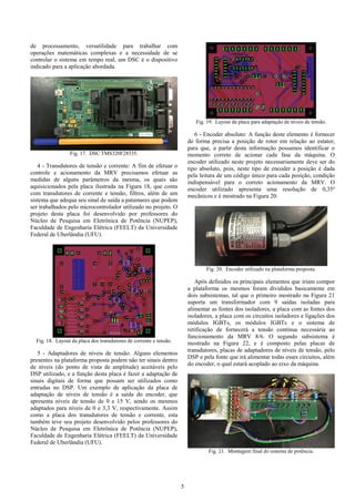 5
de processamento, versatilidade para trabalhar com
operações matemáticas complexas e a necessidade de se
controlar o sistema em tempo real, um DSC é o dispositivo
indicado para a aplicação abordada.
Fig. 17. DSC TMS320F28335.
4 - Transdutores de tensão e corrente: A fim de efetuar o
controle e acionamento da MRV precisamos efetuar as
medidas de alguns parâmetros da mesma, os quais são
aquisicionados pela placa ilustrada na Figura 18, que conta
com transdutores de corrente e tensão, filtros, além de um
sistema que adequa seu sinal de saída a patamares que podem
ser trabalhados pelo microcontrolador utilizado no projeto. O
projeto desta placa foi desenvolvido por professores do
Núcleo de Pesquisa em Eletrônica de Potência (NUPEP),
Faculdade de Engenharia Elétrica (FEELT) da Universidade
Federal de Uberlândia (UFU).
Fig. 18. Layout da placa dos transdutores de corrente e tensão.
5 - Adaptadores de níveis de tensão: Alguns elementos
presentes na plataforma proposta podem não ter sinais dentro
de níveis (do ponto de vista de amplitude) aceitáveis pelo
DSP utilizado, e a função desta placa é fazer a adaptação de
sinais digitais de forma que possam ser utilizados como
entradas no DSP. Um exemplo de aplicação da placa de
adaptação de níveis de tensão é a saída do encoder, que
apresenta níveis de tensão de 0 e 15 V, sendo os mesmos
adaptados para níveis de 0 e 3,3 V, respectivamente. Assim
como a placa dos transdutores de tensão e corrente, esta
também teve seu projeto desenvolvido pelos professores do
Núcleo de Pesquisa em Eletrônica de Potência (NUPEP),
Faculdade de Engenharia Elétrica (FEELT) da Universidade
Federal de Uberlândia (UFU).
Fig. 19. Layout da placa para adaptação de níveis de tensão.
6 - Encoder absoluto: A função deste elemento é fornecer
de forma precisa a posição de rotor em relação ao estator,
para que, a partir desta informação possamos identificar o
momento correto de acionar cada fase da máquina. O
encoder utilizado neste projeto necessariamente deve ser do
tipo absoluto, pois, neste tipo de encoder a posição é dada
pela leitura de um código único para cada posição, condição
indispensável para o correto acionamento da MRV. O
encoder utilizado apresenta uma resolução de 0,35º
mecânicos e é mostrado na Figura 20.
Fig. 20. Encoder utilizado na plataforma proposta.
Após definidos os principais elementos que iriam compor
a plataforma os mesmos foram divididos basicamente em
dois subsistemas, tal que o primeiro mostrado na Figura 21
suporta um transformador com 9 saídas isoladas para
alimentar as fontes dos isoladores, a placa com as fontes dos
isoladores, a placa com os circuitos isoladores e ligações dos
módulos IGBTs, os módulos IGBTs e o sistema de
retificação de fornecerá a tensão contínua necessária ao
funcionamento da MRV 8/6. O segundo subsistema é
mostrado na Figura 22, e é composto pelas placas de
transdutores, placas de adaptadores de níveis de tensão, pelo
DSP e pela fonte que irá alimentar todas esses circuitos, além
do encoder, o qual estará acoplado ao eixo da máquina.
Fig. 21. Montagem final do sistema de potência.
 