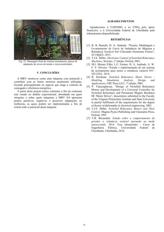 6
Fig. 22. Montagem final do sistema transdutores, placas de
adaptação de níveis de tensão e microcontrolador.
V. CONCLUSÕES
A MRV mostra-se como uma máquina com potencial a
contribuir com as fontes motrizes atualmente utilizadas,
focando principalmente no aspecto que tange a controle de
conjugado e eficiência energética.
A partir deste projeto temos estímulos a fim de continuar
este estudo no âmbito experimental, abordando em quais
situações e sobre quais máquinas a MRV 8/6 apresenta
pontos positivos, negativos e possíveis adaptações ou
melhorias, as quais podem ser implementadas a fim de
extrair todo o potencial desta máquina.
AGRADECIMENTOS
Agradecemos à FAPEMIG e ao CNPq pelo apoio
financeiro, e à Universidade Federal de Uberlândia pela
infraestrutura disponibilizada.
REFERÊNCIAS
[1] R. B. Bianchi, D. A. Andrade. “Projeto, Modelagem e
Levantamento de Curva de Indutância de Máquina a
Relutância Variável 8x6 Utilizando Elementos Finitos”,
XI CBQEE, 2015.
[2] T.J.E. Miller. Electronic Control of Switched Reluctance
Machines, Newnes, 1ª edição, Oxford, 2001.
[3] M.J. Moraes Filho, L.C. Gomes, D. A. Andrade, A. W.
F. V. Silveira. “Estudo e implementação de um sistema
de acionamento para motor a relutância variável 8/6”.
XII CEEL, 2014.
[4] R. Krishnan. Switched Reluctance Motor Drives -
Modeling, Simulation, Analysis, Design, and
Applications, CRC Press LLC, 1ª edição, 2001.
[5] P. Vijayraghavan, “Design of Switched Reluctance
Motors and Development of a Universal Controller for
Switched Reluctance and Permanent Magnet Brushless
DC Motor Drives”, dissertation submitted to the Faculty
of the Virginia Polytechnic Institute and State University
in partial fulfillment of the requirements for the degree
of doctor of philosophy in electrical engineering, 2001.
[6] T.J.E. Miller. Switched Reluctance Motors and Their
Control. Magma Pysics Publishing and Clarendon Press,
Oxford, 1993.
[7] V.R. Bernardeli. Estudo sobre o comportamento do
gerador a relutância variável operando no modo
autoexcitado. 2014. Tese (doutorado) - Curso de
Engenharia Elétrica, Universidade Federal de
Uberlândia, Uberlândia, 2014.
 