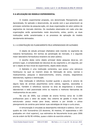 Antonio L. Junior; Luiz C. V. de Oliveiara & Zélia M. Kilimnik



5 A APLICAÇÃO DO MODELO EXPERIMENTAL


         O modelo experimental proposto, ora denominado Planejamento pelo
Aprendizado, foi aplicado e desenvolvido, de acordo com o que prescrevem as
principais vertentes da pesquisa-ação, em duas organizações do setor público de
segmentos de mercado distintos. Os resultados observados em cada uma das
organizações serão apresentados neste documento, antes, porém, as duas
instituições serão caracterizadas e os processos de aplicação do modelo
devidamente delineados.


5.1 A CONSTRUÇÃO DO PLANEJAMENTO PELO APRENDIZADO EM ALPHABIO


         O objeto de estudo principal (Alphabio) está inserido no segmento da
indústria farmacêutica. Em termos de penetração de mercado, é o segundo
maior laboratório farmacêutico brasileiro do setor público.
         A escolha desta como objeto principal desta pesquisa deve-se, em
primeiro lugar, à complexidade da natureza de seu segmento e, em segundo, por
ser o objeto de foco inicial do experimento, objeto deste estudo.
         A Alphabio é uma instituição centenária, que possui uma estrutura
hierárquica na qual se inserem áreas de fabricação de soros, vacinas e
medicamentos, pesquisa e desenvolvimento, ensino, ensaios, diagnósticos
laboratoriais, logística e distribuição.
         Esta instituição é referência mundial quando o assunto é veneno de
alguns tipos de animais peçonhentos como cobras, lagartos, escorpiões e
aranhas. Também é referência nacional na área de diagnósticos e ensaios
laboratoriais e está posicionada entre os maiores e melhores fabricantes de
medicamentos de seu setor.
         No ano de 2005, sua unidade de ensino formou cerca de 11.000
profissionais para o setor da saúde. Seu sistema de gestão é muito bem
estruturado:      possui     metas    para   áreas,    setores     e    por    divisão      e   utiliza
planejamento de cenários para balizar suas estratégias de longo e curto prazo.
         A remuneração é vinculada ao desempenho individual e coletivo. Com um
quadro de 1181 funcionários (23 doutores, 36 mestres, 57 especialistas e 183
graduados em nível superior), sua estimativa de faturamento bruto para 2006
era da ordem de R$ 90 milhões, quase o dobro do exercício anterior.


Future Studies Research Journal    ISSN 2175-5825     São Paulo, v. 2, n. 3, pp. 03 - 32, Jan./jun. 2010
                                                                                                      17
 