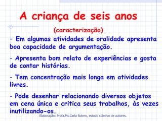 A criança de seis anos
             (caracterização)
- Em algumas atividades de oralidade apresenta
boa capacidade de argumentação.
- Apresenta bom relato de experiências e gosta
de contar histórias.
- Tem concentração mais longa em atividades
livres.
- Pode desenhar relacionando diversos objetos
em cena única e critica seus trabalhos, às vezes
inutilizando-os.
         Elaboração: Profa.Ms.Carla Sotero, estudo coletivo de autores.
 