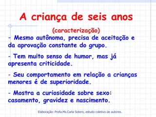 A criança de seis anos
              (caracterização)
- Mesmo autônoma, precisa de aceitação e
da aprovação constante do grupo.
- Tem muito senso de humor, mas já
apresenta criticidade.
- Seu comportamento em relação a crianças
menores é de superioridade.
- Mostra a curiosidade sobre sexo:
casamento, gravidez e nascimento.
         Elaboração: Profa.Ms.Carla Sotero, estudo coletivo de autores.
 