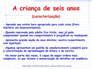A criança de seis anos
                           (caracterização)

- Aprende que existe hora apropriada para cada coisa (freio
inibitório em desenvolvimento).
- Quando reprovada pelo adulto fica triste, mas já pode
compreender quando seu comportamento é prejudicial ou inadequado.
- Apresenta grande noção de seus direitos; mostra ressentimento
com injustiças.
- Algumas apresentam um padrão de amadurecimento completo para
a concretização da aprendizagem da leitura e da escrita.
- Na maior parte das vezes, é capaz de seguir ordens mais
complexas, as que incluem a memorização de detalhes em seqüência.

               Elaboração: Profa.Ms.Carla Sotero, estudo coletivo de autores.
 