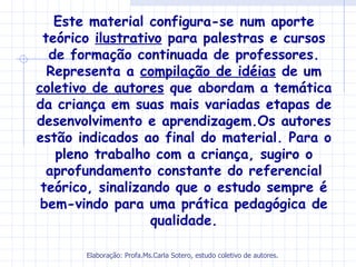 Este material configura-se num aporte
 teórico ilustrativo para palestras e cursos
  de formação continuada de professores.
  Representa a compilação de idéias de um
coletivo de autores que abordam a temática
da criança em suas mais variadas etapas de
desenvolvimento e aprendizagem.Os autores
estão indicados ao final do material. Para o
   pleno trabalho com a criança, sugiro o
  aprofundamento constante do referencial
 teórico, sinalizando que o estudo sempre é
 bem-vindo para uma prática pedagógica de
                  qualidade.

       Elaboração: Profa.Ms.Carla Sotero, estudo coletivo de autores.
 