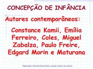 CONCEPÇÃO DE INFÂNCIA

Autores contemporâneos:
 Constance Kamii, Emília
 Ferreiro, Coles, Miguel
 Zabalza, Paulo Freire,
Edgard Morin e Maturana

     Elaboração: Profa.Ms.Carla Sotero, estudo coletivo de autores.
 