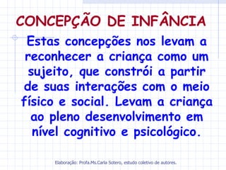 CONCEPÇÃO DE INFÂNCIA
 Estas concepções nos levam a
 reconhecer a criança como um
 sujeito, que constrói a partir
de suas interações com o meio
físico e social. Levam a criança
  ao pleno desenvolvimento em
  nível cognitivo e psicológico.

     Elaboração: Profa.Ms.Carla Sotero, estudo coletivo de autores.
 