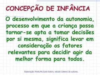 CONCEPÇÃO DE INFÂNCIA
O desenvolvimento da autonomia,
processo em que a criança possa
tornar-se apta a tomar decisões
por si mesma, significa levar em
     consideração os fatores
 relevantes para decidir agir da
    melhor forma para todos.

      Elaboração: Profa.Ms.Carla Sotero, estudo coletivo de autores.
 