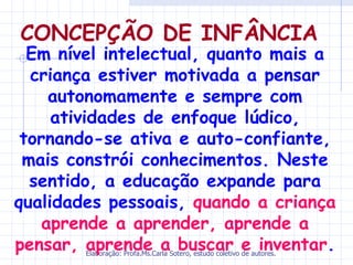 CONCEPÇÃO DE INFÂNCIA
  Em nível intelectual, quanto mais a
  criança estiver motivada a pensar
     autonomamente e sempre com
     atividades de enfoque lúdico,
 tornando-se ativa e auto-confiante,
 mais constrói conhecimentos. Neste
  sentido, a educação expande para
qualidades pessoais, quando a criança
    aprende a aprender, aprende a
pensar, aprende a buscar e inventar.
        Elaboração: Profa.Ms.Carla Sotero, estudo coletivo de autores.
 