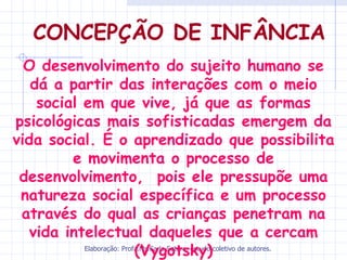 CONCEPÇÃO DE INFÂNCIA
  O desenvolvimento do sujeito humano se
   dá a partir das interações com o meio
    social em que vive, já que as formas
psicológicas mais sofisticadas emergem da
vida social. É o aprendizado que possibilita
         e movimenta o processo de
 desenvolvimento, pois ele pressupõe uma
 natureza social específica e um processo
 através do qual as crianças penetram na
   vida intelectual daqueles que a cercam
                           (Vygotsky)
           Elaboração: Profa.Ms.Carla Sotero, estudo coletivo de autores.
 
