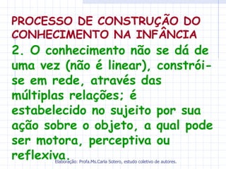 PROCESSO DE CONSTRUÇÃO DO
CONHECIMENTO NA INFÂNCIA
2. O conhecimento não se dá de
uma vez (não é linear), constrói-
se em rede, através das
múltiplas relações; é
estabelecido no sujeito por sua
ação sobre o objeto, a qual pode
ser motora, perceptiva ou
reflexiva.
       Elaboração: Profa.Ms.Carla Sotero, estudo coletivo de autores.
 