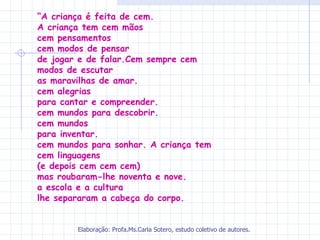 “A criança é feita de cem.
A criança tem cem mãos
cem pensamentos
cem modos de pensar
de jogar e de falar.Cem sempre cem
modos de escutar
as maravilhas de amar.
cem alegrias
para cantar e compreender.
cem mundos para descobrir.
cem mundos
para inventar.
cem mundos para sonhar. A criança tem
cem linguagens
(e depois cem cem cem)
mas roubaram-lhe noventa e nove.
a escola e a cultura
lhe separaram a cabeça do corpo.


        Elaboração: Profa.Ms.Carla Sotero, estudo coletivo de autores.
 