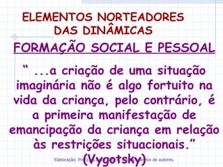 ELEMENTOS NORTEADORES
      DAS DINÂMICAS
FORMAÇÃO SOCIAL E PESSOAL
   “ ...a criação de uma situação
 imaginária não é algo fortuito na
 vida da criança, pelo contrário, é
     a primeira manifestação de
emancipação da criança em relação
     às restrições situacionais.”
              (Vygotsky)
       Elaboração: Profa.Ms.Carla Sotero, estudo coletivo de autores.
 