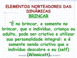 ELEMENTOS NORTEADORES DAS
         DINÂMICAS
                      BRINCAR
    “É no brincar, e somente no
brincar, que o indivíduo, criança ou
adulto, pode ser criativo e utilizar
  sua personalidade integral: e é
   somente sendo criativo que o
   indivíduo descobre o eu (self)
             (Winnicott)
        Elaboração: Profa.Ms.Carla Sotero, estudo coletivo de autores.
 