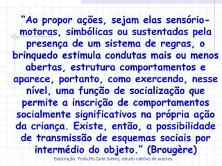 “Ao propor ações, sejam elas sensório-
  motoras, simbólicas ou sustentadas pela
   presença de um sistema de regras, o
brinquedo estimula condutas mais ou menos
   abertas, estrutura comportamentos e
aparece, portanto, como exercendo, nesse
   nível, uma função de socialização que
  permite a inscrição de comportamentos
 socialmente significativos na própria ação
 da criança. Existe, então, a possibilidade
  de transmissão de esquemas sociais por
     intermédio do objeto.” (Brougère)
        Elaboração: Profa.Ms.Carla Sotero, estudo coletivo de autores.
 