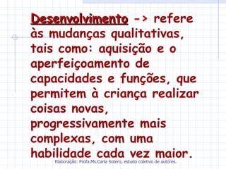 Desenvolvimento -> refere
às mudanças qualitativas,
tais como: aquisição e o
aperfeiçoamento de
capacidades e funções, que
permitem à criança realizar
coisas novas,
progressivamente mais
complexas, com uma
habilidade cada vez maior.
   Elaboração: Profa.Ms.Carla Sotero, estudo coletivo de autores.
 