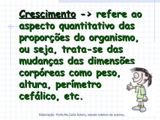 Crescimento -> refere ao
aspecto quantitativo das
proporções do organismo,
ou seja, trata-se das
mudanças das dimensões
corpóreas como peso,
altura, perímetro
cefálico, etc.
   Elaboração: Profa.Ms.Carla Sotero, estudo coletivo de autores.
 
