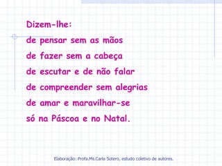 Dizem-lhe:
de pensar sem as mãos
de fazer sem a cabeça
de escutar e de não falar
de compreender sem alegrias
de amar e maravilhar-se
só na Páscoa e no Natal.



      Elaboração: Profa.Ms.Carla Sotero, estudo coletivo de autores.
 