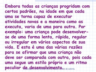 Embora todas as crianças progridam com
certos padrões, na idade em que cada
uma se torna capaz de executar
atividades novas e a maneira como as
executa, varia de uma para outra. Por
exemplo: uma criança pode desenvolver-
se de uma forma lenta, rápida, regular
ou irregular em vários aspectos de sua
vida. E esta é uma das várias razões
para se afirmar que uma criança não
deve ser comparada com outra, pois cada
uma segue um estilo próprio e um ritmo
peculiar de desenvolvimento. de autores.
         Elaboração: Profa.Ms.Carla Sotero, estudo coletivo
 