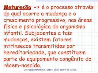 Maturação -> é o processo através
do qual ocorre a mudança e o
crescimento progressivo, nas áreas
física e psicológica do organismo
infantil. Subjacentes a tais
mudanças, existem fatores
intrínsecos transmitidos por
hereditariedade, que constituem
parte do equipamento congênito do
récem-nascido.
       Elaboração: Profa.Ms.Carla Sotero, estudo coletivo de autores.
 
