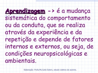 Aprendizagem -> é a mudança
sistemática do comportamento
ou da conduta, que se realiza
através da experiência e da
repetição e depende de fatores
internos e externos, ou seja, de
condições neuropsicológicas e
ambientais.
      Elaboração: Profa.Ms.Carla Sotero, estudo coletivo de autores.
 