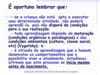 É oportuno lembrar que:
 - se a criança não está apta a executar
uma determinada atividade, não poderá
aprendê-la, pois não disporá de condições
para a sua realização;
 - toda aprendizagem depende da maturação
(condições orgânicos e psicólogicas) e das
condições ambientais (cultura, classe social,
etc) (Vygotsky); e
 - é através da aprendizagem que o homem
desenvolve os comportamentos que o
possibilita viver e atualmente, estudiosos
afirmam que este processo se inicia mesmo
antes do nascimento.
        Elaboração: Profa.Ms.Carla Sotero, estudo coletivo de autores.
 