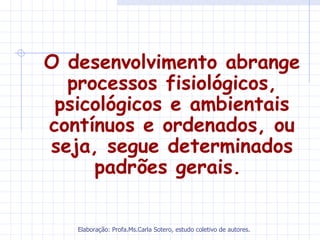 O desenvolvimento abrange
  processos fisiológicos,
 psicológicos e ambientais
contínuos e ordenados, ou
seja, segue determinados
     padrões gerais.

   Elaboração: Profa.Ms.Carla Sotero, estudo coletivo de autores.
 