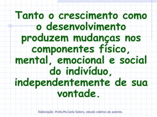 Tanto o crescimento como
     o desenvolvimento
  produzem mudanças nos
    componentes físico,
mental, emocional e social
        do indivíduo,
independentemente de sua
         vontade.
    Elaboração: Profa.Ms.Carla Sotero, estudo coletivo de autores.
 