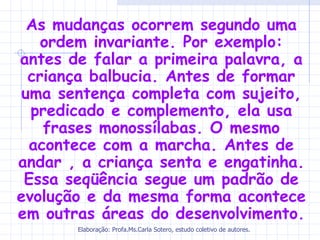 As mudanças ocorrem segundo uma
    ordem invariante. Por exemplo:
antes de falar a primeira palavra, a
  criança balbucia. Antes de formar
 uma sentença completa com sujeito,
  predicado e complemento, ela usa
    frases monossílabas. O mesmo
  acontece com a marcha. Antes de
andar , a criança senta e engatinha.
 Essa seqüência segue um padrão de
evolução e da mesma forma acontece
em outras áreas do desenvolvimento.
       Elaboração: Profa.Ms.Carla Sotero, estudo coletivo de autores.
 