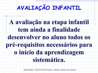 AVALIAÇÃO INFANTIL

 A avaliação na etapa infantil
    tem ainda a finalidade
 desenvolver no aluno todos os
pré-requisitos necessários para
   o início da aprendizagem
           sistemática.
      Elaboração: Profa.Ms.Carla Sotero, estudo coletivo de autores.
 