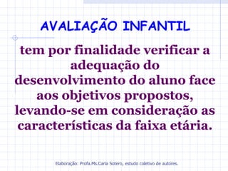 AVALIAÇÃO INFANTIL
 tem por finalidade verificar a
         adequação do
desenvolvimento do aluno face
    aos objetivos propostos,
levando-se em consideração as
 características da faixa etária.

      Elaboração: Profa.Ms.Carla Sotero, estudo coletivo de autores.
 