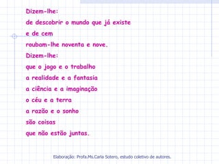 Dizem-lhe:
de descobrir o mundo que já existe
e de cem
roubam-lhe noventa e nove.
Dizem-lhe:
que o jogo e o trabalho
a realidade e a fantasia
a ciência e a imaginação
o céu e a terra
a razão e o sonho
são coisas
que não estão juntas.


           Elaboração: Profa.Ms.Carla Sotero, estudo coletivo de autores.
 