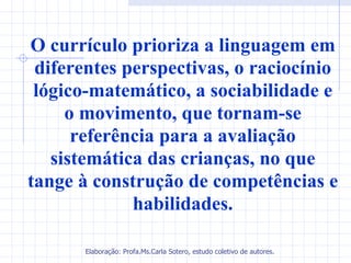 O currículo prioriza a linguagem em
 diferentes perspectivas, o raciocínio
 lógico-matemático, a sociabilidade e
     o movimento, que tornam-se
      referência para a avaliação
   sistemática das crianças, no que
tange à construção de competências e
             habilidades.

       Elaboração: Profa.Ms.Carla Sotero, estudo coletivo de autores.
 