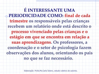 É INTERESSANTE UMA
  PERIODICIDADE COMO: final de cada
  trimestre os responsáveis pelas crianças
 recebem um relatório onde está descrito o
   processo vivenciado pelas crianças e o
  estágio em que se encontra em relação a
   suas aprendizagens. Os professores, a
coordenação e o setor de psicologia fazem
observações dos alunos, orientando os pais
         no que se faz necessário.

        Elaboração: Profa.Ms.Carla Sotero, estudo coletivo de autores.
 