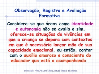 Observação, Registro e Avaliação
             Formativa
Considera-se que áreas como identidade
    e autonomia não se avalia e sim,
 oferece-se situações de vivências em
que a criança se depara com contextos
em que é necessário lançar mão de sua
capacidade emocional, ou então, contar
 com o auxílio amoroso e consciente do
  educador que está a acompanhando.

       Elaboração: Profa.Ms.Carla Sotero, estudo coletivo de autores.
 