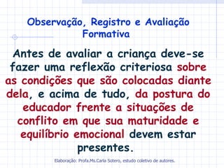 Observação, Registro e Avaliação
             Formativa

 Antes de avaliar a criança deve-se
 fazer uma reflexão criteriosa sobre
as condições que são colocadas diante
dela, e acima de tudo, da postura do
   educador frente a situações de
  conflito em que sua maturidade e
   equilíbrio emocional devem estar
               presentes.
        Elaboração: Profa.Ms.Carla Sotero, estudo coletivo de autores.
 