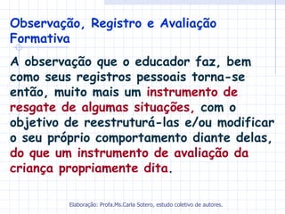 Observação, Registro e Avaliação
Formativa
A observação que o educador faz, bem
como seus registros pessoais torna-se
então, muito mais um instrumento de
resgate de algumas situações, com o
objetivo de reestruturá-las e/ou modificar
o seu próprio comportamento diante delas,
do que um instrumento de avaliação da
criança propriamente dita.

         Elaboração: Profa.Ms.Carla Sotero, estudo coletivo de autores.
 