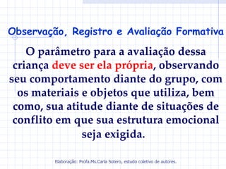 Observação, Registro e Avaliação Formativa

    O parâmetro para a avaliação dessa
 criança deve ser ela própria, observando
seu comportamento diante do grupo, com
  os materiais e objetos que utiliza, bem
 como, sua atitude diante de situações de
 conflito em que sua estrutura emocional
               seja exigida.

         Elaboração: Profa.Ms.Carla Sotero, estudo coletivo de autores.
 
