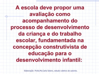 A escola deve propor uma
       avaliação como
    acompanhamento do
processo de desenvolvimento
   da criança e do trabalho
  escolar, fundamentada na
 concepção construtivista de
       educação para o
  desenvolvimento infantil:
    Elaboração: Profa.Ms.Carla Sotero, estudo coletivo de autores.
 