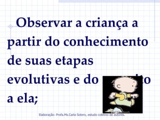 Observar a criança a
partir do conhecimento
de suas etapas
evolutivas e do respeito
a ela;
     Elaboração: Profa.Ms.Carla Sotero, estudo coletivo de autores.
 