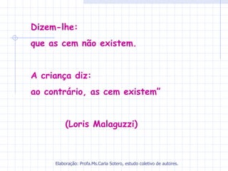 Dizem-lhe:
que as cem não existem.


A criança diz:
ao contrário, as cem existem”


         (Loris Malaguzzi)



     Elaboração: Profa.Ms.Carla Sotero, estudo coletivo de autores.
 