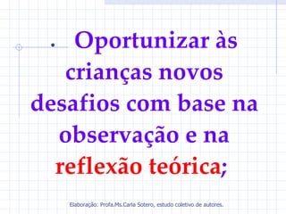 •  Oportunizar às
   crianças novos
desafios com base na
  observação e na
  reflexão teórica;
     Elaboração: Profa.Ms.Carla Sotero, estudo coletivo de autores.
 