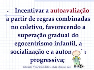 •  Incentivar a autoavaliação
a partir de regras combinadas
  no coletivo, favorecendo a
    superação gradual do
   egocentrismo infantil, a
  socialização e a autonomia
         progressiva;
     Elaboração: Profa.Ms.Carla Sotero, estudo coletivo de autores.
 
