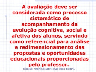 A avaliação deve ser
 considerada como processo
        sistemático de
     acompanhamento da
 evolução cognitiva, social e
 afetiva dos alunos, servindo
como referencial para análise
  e redimensionamento das
  propostas e oportunidades
educacionais proporcionadas
       pelo professor.
    Elaboração: Profa.Ms.Carla Sotero, estudo coletivo de autores.
 