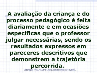 A avaliação da criança e do
processo pedagógico é feita
 diariamente e em ocasiões
 específicas que o professor
julgar necessárias, sendo os
  resultados expressos em
  pareceres descritivos que
  demonstrem a trajetória
         percorrida.
     Elaboração: Profa.Ms.Carla Sotero, estudo coletivo de autores.
 
