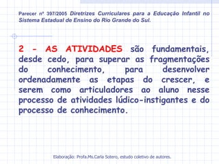 Parecer nº 397/2005 Diretrizes Curriculares para a Educação Infantil no
Sistema Estadual de Ensino do Rio Grande do Sul.




2 - AS ATIVIDADES são fundamentais,
desde cedo, para superar as fragmentações
do     conhecimento,     para      desenvolver
ordenadamente as etapas do crescer, e
serem como articuladores ao aluno nesse
processo de atividades lúdico-instigantes e do
processo de conhecimento.




            Elaboração: Profa.Ms.Carla Sotero, estudo coletivo de autores.
 