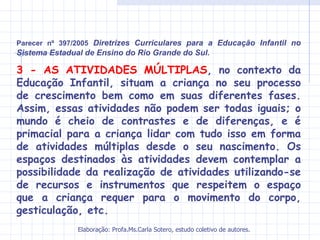 Parecer nº 397/2005 Diretrizes Curriculares para a Educação Infantil no
Sistema Estadual de Ensino do Rio Grande do Sul.

3 - AS ATIVIDADES MÚLTIPLAS, no contexto da
Educação Infantil, situam a criança no seu processo
de crescimento bem como em suas diferentes fases.
Assim, essas atividades não podem ser todas iguais; o
mundo é cheio de contrastes e de diferenças, e é
primacial para a criança lidar com tudo isso em forma
de atividades múltiplas desde o seu nascimento. Os
espaços destinados às atividades devem contemplar a
possibilidade da realização de atividades utilizando-se
de recursos e instrumentos que respeitem o espaço
que a criança requer para o movimento do corpo,
gesticulação, etc.
               Elaboração: Profa.Ms.Carla Sotero, estudo coletivo de autores.
 