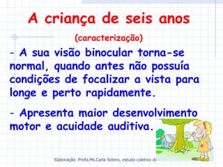A criança de seis anos
                  (caracterização)
- A sua visão binocular torna-se
normal, quando antes não possuía
condições de focalizar a vista para
longe e perto rapidamente.
- Apresenta maior desenvolvimento
motor e acuidade auditiva.

        Elaboração: Profa.Ms.Carla Sotero, estudo coletivo de autores.
 